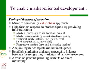 To enable market-oriented development.. Envisaged functions of extension.. Move to commodity  value chain  approach Help farmers respond to market signals by providing information on Markets (prices, quantities, location, timing) Market requirements (grades & standards, quality) Technical market information (Post harvest handling/packaging, processing) Prospective markets (new and alternative markets) Acquire regular complete market intelligence Establish marketing and agro-processing linkages between farmer groups, markets and private processors Advise on product planning, benefits of direct marketing 
