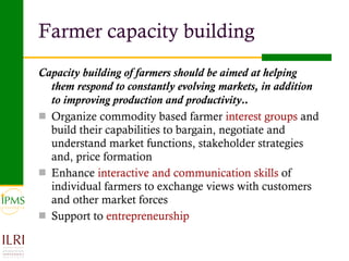 Farmer capacity building Capacity building of farmers should be aimed at helping them respond to constantly evolving   markets, in addition to improving production and productivity.. Organize commodity based farmer  interest groups  and build their capabilities to bargain, negotiate and understand market functions, stakeholder strategies and, price formation Enhance  interactive and communication skills  of individual farmers to exchange views with customers and other market forces Support to  entrepreneurship 