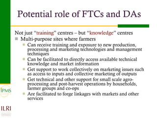 Potential role of FTCs and DAs Not just “ training ” centres – but “ knowledge ” centres Multi-purpose sites where farmers Can receive training and exposure to new production, processing and marketing technologies and management techniques Can be facilitated to directly access available technical knowledge and market information Get support to work collectively on marketing issues such as access to inputs and collective marketing of outputs Get technical and other support for small scale agro-processing and post-harvest operations by households, farmer groups and co-ops Are facilitated to forge linkages with markets and other services  