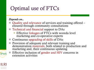 Optimal use of FTCs  Depends on.. Quality and relevance  of services and training offered – ensured through community consultations Technical and financial  support to DAs Effective  linkages  of FTCs with woreda level marketing and co-operative experts Continuous  upgrading of skills  of DAs Provision of adequate and relevant training and demonstration  materials , both related to production and marketing and, their continuous updating  Effective inclusion of  gender and HIV  concerns in extension activities 