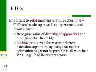 FTCs.. Important to  pilot  innovative approaches in few FTCs and scale up based on experiences and lessons learnt Recognise value of  diversity of approaches  and arrangements – flexibility No blue prints  even for market-oriented extension support- recognising that market-orientation might not be possible in all woredas/PAs – e.g., food insecure woredas 