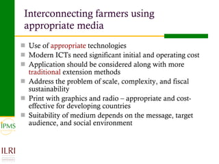 Interconnecting farmers using appropriate media Use of  appropriate  technologies Modern ICTs need significant initial and operating cost Application should be considered along with more  traditional  extension methods  Address the problem of scale, complexity, and fiscal sustainability Print with graphics and radio – appropriate and cost-effective for developing countries  Suitability of medium depends on the message, target audience, and social environment  