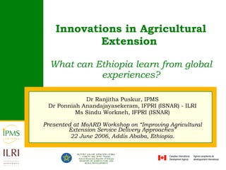 Innovations in Agricultural Extension   What can Ethiopia learn from global experiences? Dr Ranjitha Puskur, IPMS Dr  Ponniah Anandajayasekeram , IFPRI (ISNAR) - ILRI Ms Sindu Workneh, IFPRI (ISNAR) Presented at  MoARD Workshop on “Improving Agricultural Extension Service Delivery Approaches” 22 June 2006, Addis Ababa, Ethiopia. 