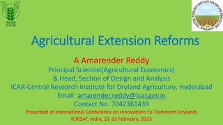 Agricultural Extension Reforms
A Amarender Reddy
Principal Scientist(Agricultural Economics)
& Head, Section of Design and Analysis
ICAR-Central Research Institute for Dryland Agriculture, Hyderabad
Email: amarender.reddy@icar.gov.in
Contact No. 7042361439
Presented at International Conference on Innovations to Transform Drylands
ICRISAT, India; 21-23 February, 2023
 