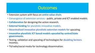 Outcomes
• Extension system with focus on entire value chain.
• Convergence of extension services - public, private and ICT enabled models.
• Collaboration for designing the action research.
• External funding for pluralistic innovative models.
• Decentralised innovative pluralistic extension models for upscaling.
• Innovative pluralistic ICT based models upscaled by central/state
governments.
• Testing, validation and upscaling of technologies for doubling farmers
incomes.
• TV/radio/social media for technology dissemination.
 