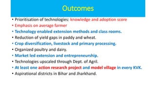 Outcomes
• Prioritisation of technologies: knowledge and adoption score
• Emphasis on average farmer
• Technology enabled extension methods and class rooms.
• Reduction of yield gaps in paddy and wheat.
• Crop diversification, livestock and primary processing.
• Organized poultry and dairy.
• Market led extension and entrepreneurship.
• Technologies upscaled through Dept. of Agril.
• At least one action research project and model village in every KVK.
• Aspirational districts in Bihar and Jharkhand.
 
