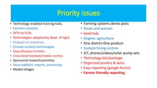Priority issues
• Technology enabled training halls.
• Farmers incomes.
• OFTs to FLDs.
• Technologies adopted by Dept. of Agril.
• Outputs to outcomes.
• Climate resilient technologies.
• Diversification to HVCs.
• Cross-bred livestock/mobile centres
• Sponsored research/activities.
• Value addition, exports, processing.
• Model villages
• Farming systems demo plots
• Youth and women
• Seed hub
• Organic agriculture
• One district-One product
• Custom hiring centres
• ICT, drones/videos/solar pump sets
• Technology kits/package
• Organised poultry & dairy
• Easy reporting (google forms)
• Farmer friendly reporting
 