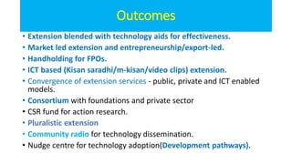 Outcomes
• Extension blended with technology aids for effectiveness.
• Market led extension and entrepreneurship/export-led.
• Handholding for FPOs.
• ICT based (Kisan saradhi/m-kisan/video clips) extension.
• Convergence of extension services - public, private and ICT enabled
models.
• Consortium with foundations and private sector
• CSR fund for action research.
• Pluralistic extension
• Community radio for technology dissemination.
• Nudge centre for technology adoption(Development pathways).
 