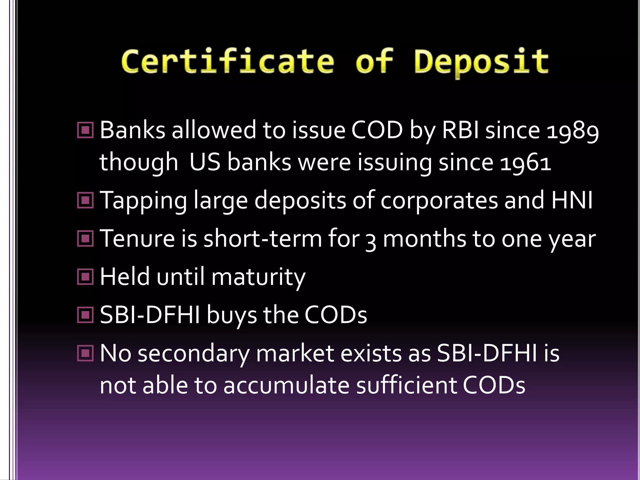 Certificate of DepositBanks allowed to issue COD by RBI since 1989 though  US banks were issuing since 1961Tapping large deposits of corporates and HNITenure is short-term for 3 months to one yearHeld until maturitySBI-DFHI buys the CODsNo secondary market exists as SBI-DFHI is not able to accumulate sufficient CODs 
