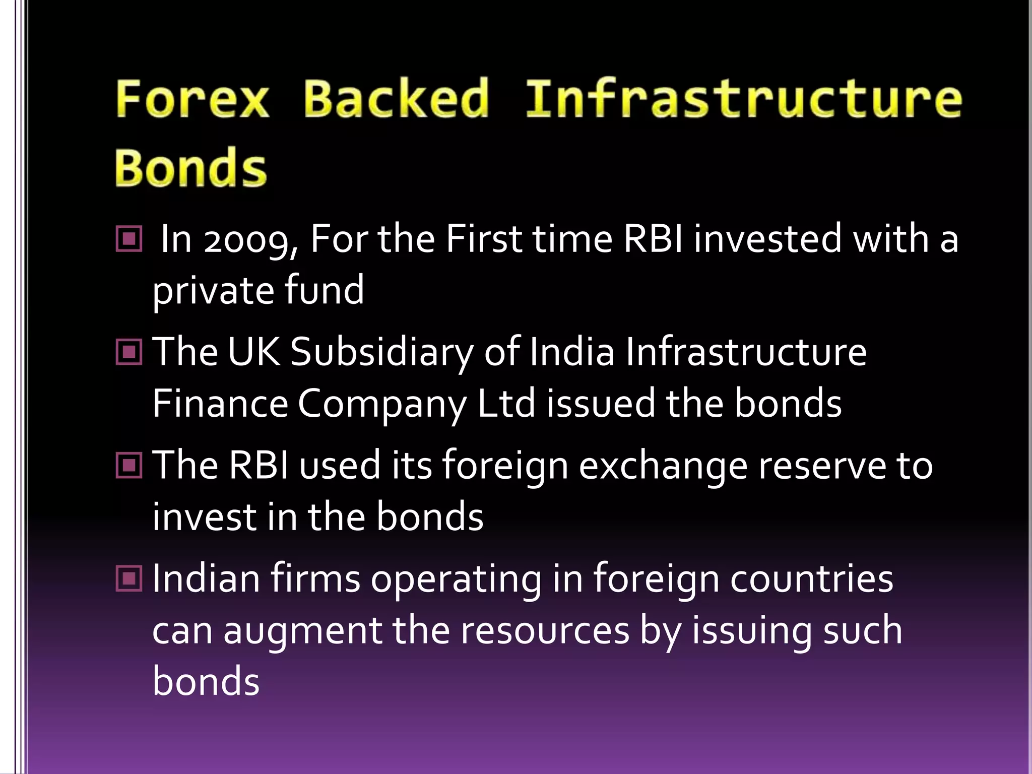 Forex Backed Infrastructure Bonds In 2009, For the First time RBI invested with a private fundThe UK Subsidiary of India Infrastructure Finance Company Ltd issued the bondsThe RBI used its foreign exchange reserve to invest in the bondsIndian firms operating in foreign countries can augment the resources by issuing such bonds