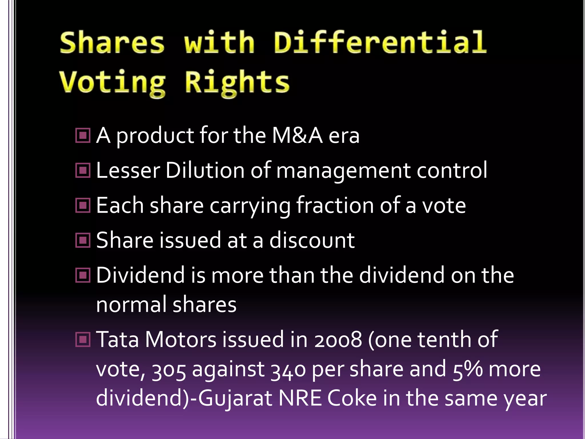 Shares with Differential Voting RightsA product for the M&A eraLesser Dilution of management controlEach share carrying fraction of a voteShare issued at a discountDividend is more than the dividend on the normal sharesTata Motors issued in 2008 (one tenth of vote, 305 against 340 per share and 5% more dividend)-Gujarat NRE Coke in the same year 