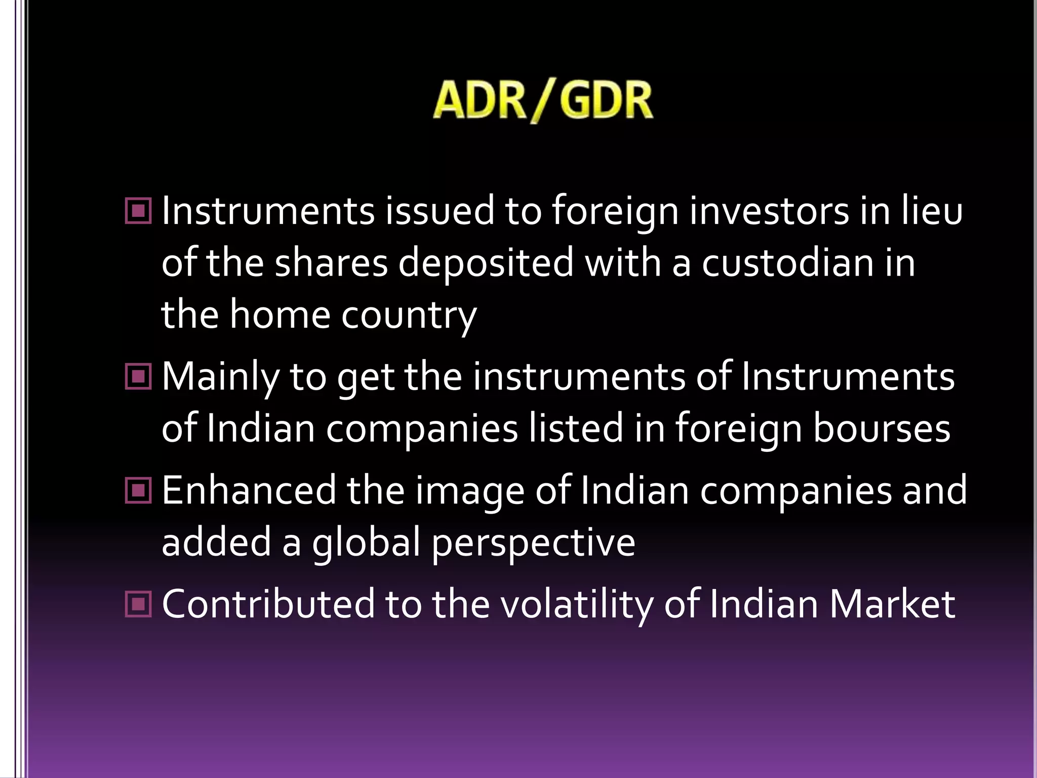ADR/GDRInstruments issued to foreign investors in lieu of the shares deposited with a custodian in the home countryMainly to get the instruments of Instruments of Indian companies listed in foreign boursesEnhanced the image of Indian companies and added a global perspectiveContributed to the volatility of Indian Market