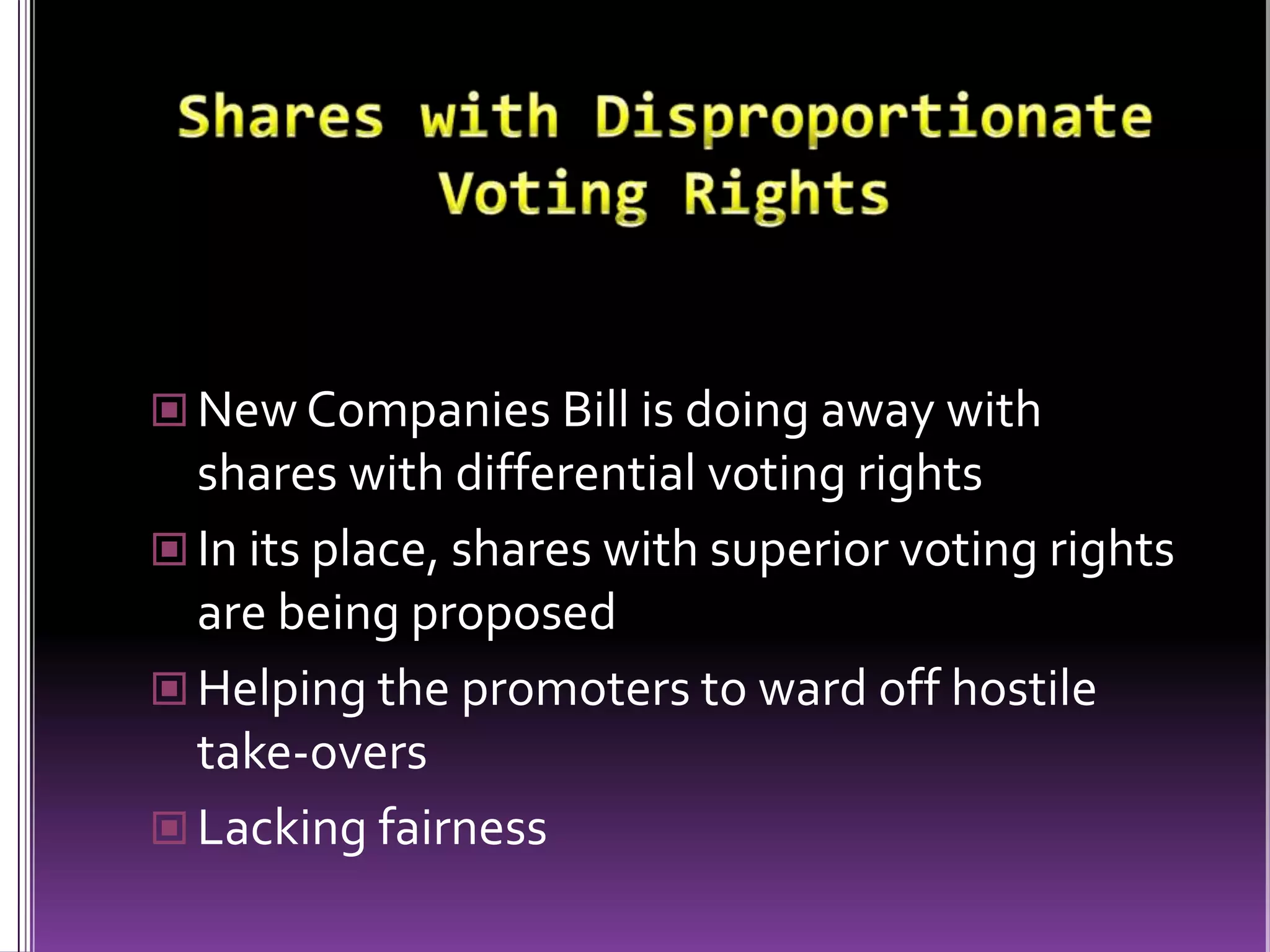 Shares with Disproportionate Voting RightsNew Companies Bill is doing away with shares with differential voting rightsIn its place, shares with superior voting rights are being proposedHelping the promoters to ward off hostile take-oversLacking fairness