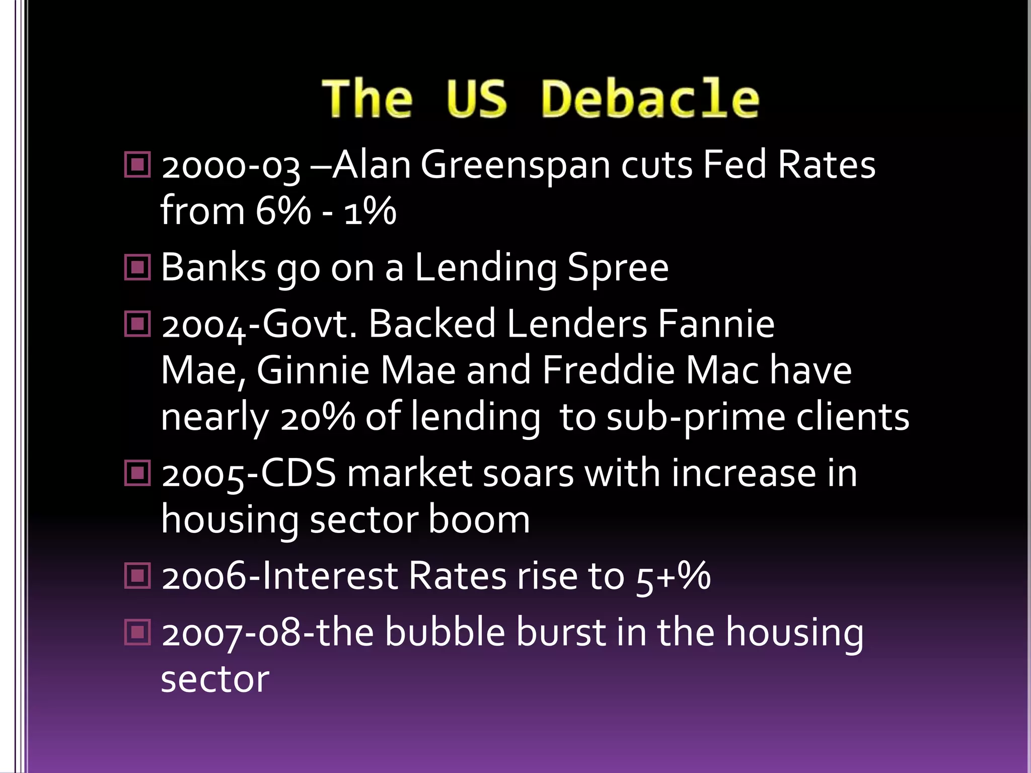 The US Debacle2000-03 –Alan Greenspan cuts Fed Rates from 6% - 1%Banks go on a Lending Spree2004-Govt. Backed Lenders Fannie Mae, Ginnie Mae and Freddie Mac have nearly 20% of lending  to sub-prime clients2005-CDS market soars with increase in housing sector boom2006-Interest Rates rise to 5+%2007-08-the bubble burst in the housing sector