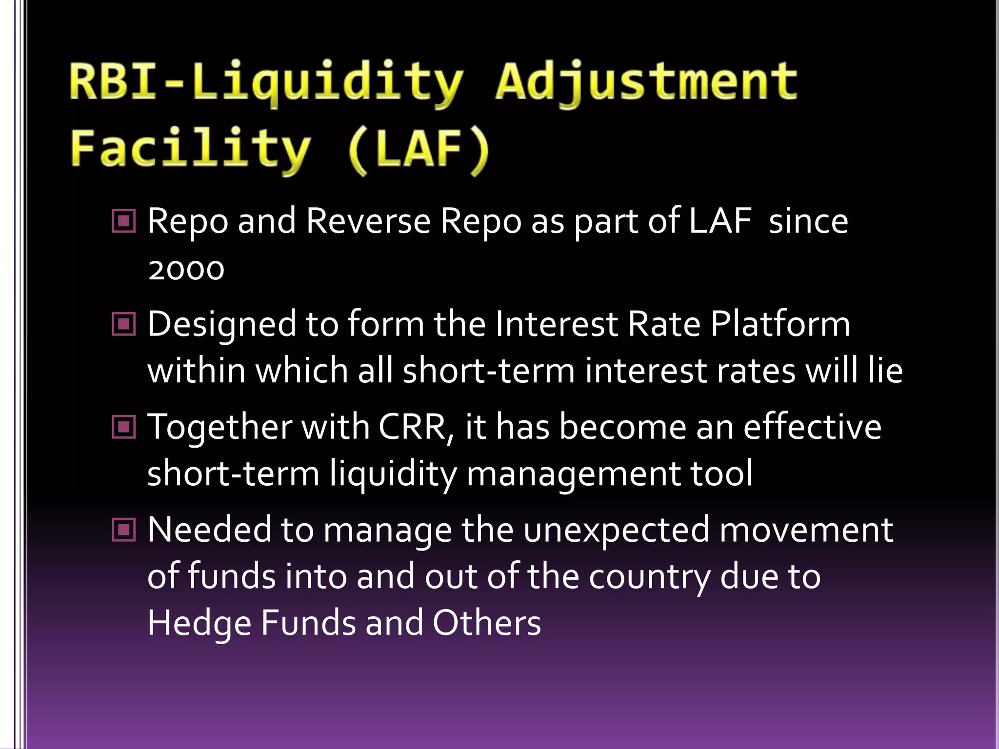 RBI-Liquidity Adjustment Facility (LAF)Repo and Reverse Repo as part of LAF  since 2000Designed to form the Interest Rate Platform within which all short-term interest rates will lieTogether with CRR, it has become an effective short-term liquidity management toolNeeded to manage the unexpected movement of funds into and out of the country due to Hedge Funds and Others