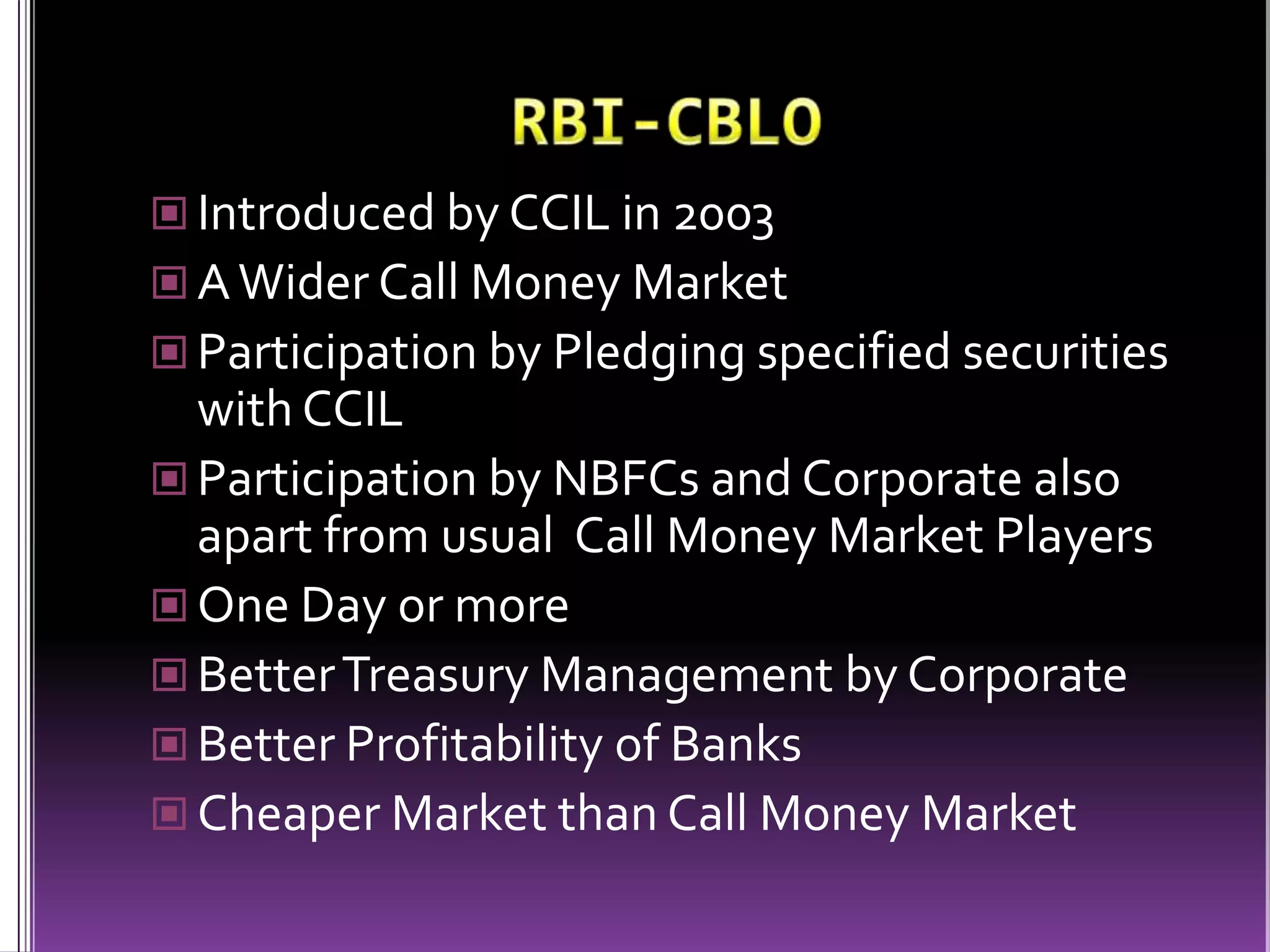 RBI-CBLOIntroduced by CCIL in 2003A Wider Call Money MarketParticipation by Pledging specified securities with CCILParticipation by NBFCs and Corporate also apart from usual  Call Money Market PlayersOne Day or moreBetter Treasury Management by CorporateBetter Profitability of BanksCheaper Market than Call Money Market