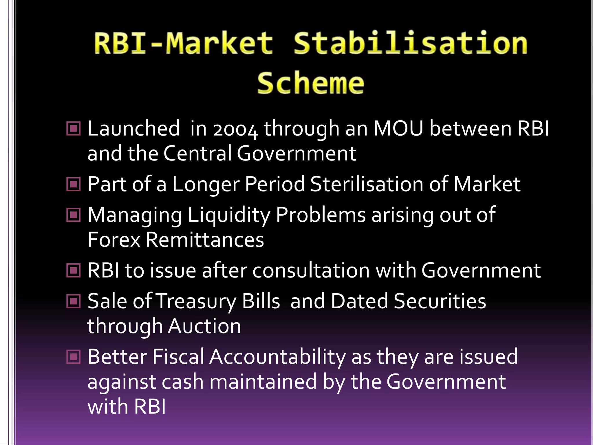 RBI-Market Stabilisation SchemeLaunched  in 2004 through an MOU between RBI and the Central GovernmentPart of a Longer Period Sterilisation of MarketManaging Liquidity Problems arising out of Forex RemittancesRBI to issue after consultation with GovernmentSale of Treasury Bills  and Dated Securities through AuctionBetter Fiscal Accountability as they are issued against cash maintained by the Government with RBI 