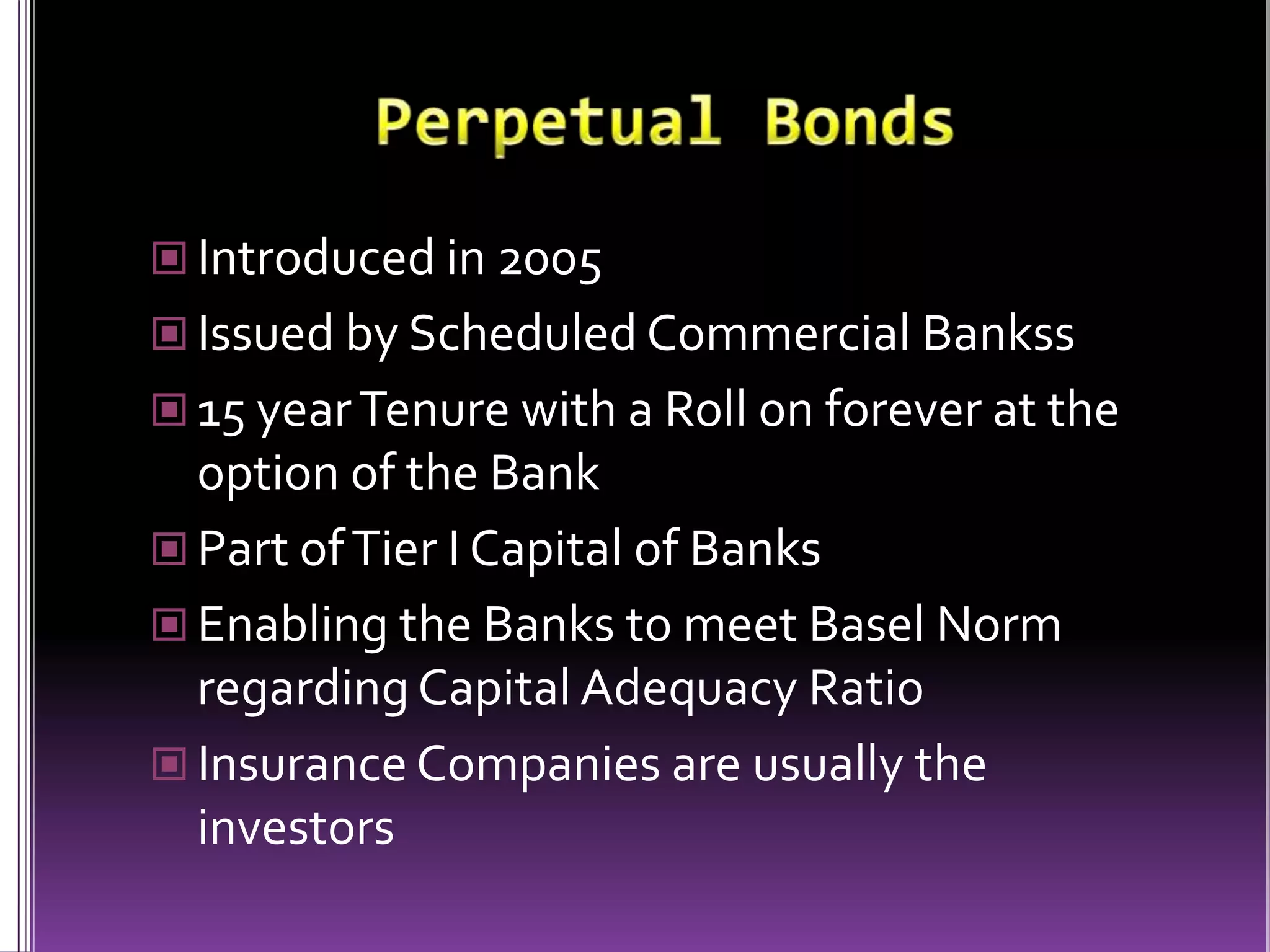 Perpetual BondsIntroduced in 2005Issued by Scheduled Commercial Bankss15 year Tenure with a Roll on forever at the option of the BankPart of Tier I Capital of BanksEnabling the Banks to meet Basel Norm regarding Capital Adequacy RatioInsurance Companies are usually the investors