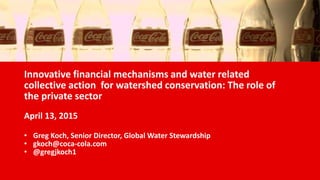 Innovative financial mechanisms and water related
collective action for watershed conservation: The role of
the private sector
April 13, 2015
• Greg Koch, Senior Director, Global Water Stewardship
• gkoch@coca-cola.com
• @gregjkoch1
 