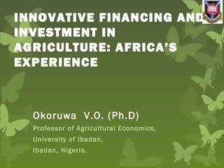 INNOVATIVE FINANCING AND
INVESTMENT IN
AGRICULTURE: AFRICA’S
EXPERIENCE
Okoruwa V.O. (Ph.D)
Professor of Agricultural Economics,
University of Ibadan,
Ibadan, Nigeria.
 