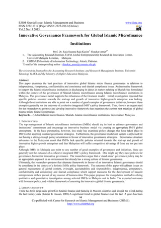 EJBM-Special Issue: Islamic Management and Business
ISSN 2222-1719 (Paper) ISSN 2222
Vol.5 No.11 2013
Co-published with Center for Research on Islamic Management and Business (CRIMB)
Innovative Governance Framework for Global Islamic Microfinance
Prof. Dr. Raja Suzana Raja Kasim
1. The Accounting Research Institute, UiTM, Global Entrepr
Universiti Malaysia Kelantan, Malaysia
2. COMSATS Institute of Information Technology, Attock, Pakistan.
*
E-mail of the corresponding author :
The research is financed by the Accounting Research Institute, and Research Management Institute, Universiti
Teknologi MARA and the Ministry of Higher Education Malaysia.
Abstract
This paper examines the best practices of innovative global Islamic mi
independence, competency, confidentiality and consistency and shariah compliance issues.
to support the Islamic microfinance institutions in discharging its duties in matters relating to Sharia
within the context of the governance of Shariah Islamic microfinance among Islamic microfinance institutions in
Malaysia. The governance model supports the robustness of the Grameen model. Initial investigation revealed that
specific policies oriented towards the start
Although these institutions are able to point out a number of good examples of governance initiatives, however these
examples generally not the outcome of a
for the researchers to propose and develop
Islamic micro finance governance.
Keywords— Global Islamic micro f
1. INTRODUCTION
The top management of Islamic microfinance institutions (IMFIs) should try its best to enhance governance and
institutions’ commitment and encourage an innovative busine
atmosphere. In the local perspective, however, less study has examined policy changes that have taken place in
IMFIs after adopting standard governance strategies. Furthermore, the governance model and sys
not having a strong enough policy orientation in favour of innovative governance strategies. Governance structure
advocates in the Malaysian assert that IMFIs lack specific policies oriented towards the start
innovative higher-growth enterprises and that Malaysian will suffer competitive advantage if these are not put into
place.
Although IMFIs in Malaysia can point to any number of good examples of governance and initiatives, these are
generally not the outcome of a cohesive integrated IMF’s policy framework. One might say they have policies for
governance, but not for innovative governance. The researchers argue that a ‘stand alone’ governance policy may be
an appropriate approach in an environment that already
Ultimately, the researchers propose that alternate framework in favour of an innovative Islamic governance should
be considered in the context of a holistic IMFIs policy framework. The outcome of this paper wi
general requirement of global context, oversight, accountability and responsibility, independence, competency,
confidentiality and consistency and shariah compliance which support measures for the development of nascent
entrepreneurs in their pursuit of any manner of business idea. This paper proposes the triangulation method involving
qualitative and quantitative investigation among selected IMFIs in Malaysia and in India. The expected outcomes
will form new policy, and reliable framew
2. LITERATURE REVIEW
There has been large-scale growth in Islamic finance and banking in Muslim countries and around the world during
the last twenty years (Zaheer & Hassan, 2001).A significant trend
amic Management and Business
1719 (Paper) ISSN 2222-2863 (Online)
94
Center for Research on Islamic Management and Business (CRIMB)
http://www.crimbbd.org
Innovative Governance Framework for Global Islamic Microfinance
Institutions
Prof. Dr. Raja Suzana Raja Kasim1
Shaukat Amer2*
The Accounting Research Institute, UiTM, Global Entrepreneurship Research & Innovation Center,
Universiti Malaysia Kelantan, Malaysia
OMSATS Institute of Information Technology, Attock, Pakistan.
mail of the corresponding author : shaukat_amer@comsats.edu.pk
Accounting Research Institute, and Research Management Institute, Universiti
Teknologi MARA and the Ministry of Higher Education Malaysia.
examines the best practices of innovative global Islamic micro finance governance in relations to
independence, competency, confidentiality and consistency and shariah compliance issues.
to support the Islamic microfinance institutions in discharging its duties in matters relating to Sharia
the governance of Shariah Islamic microfinance among Islamic microfinance institutions in
supports the robustness of the Grameen model. Initial investigation revealed that
icies oriented towards the start-up and growth of innovative higher-growth enterprise
Although these institutions are able to point out a number of good examples of governance initiatives, however these
examples generally not the outcome of a cohesive integrated IMFI’s policy framework. Thus, there is an urgent need
for the researchers to propose and develop innovative framework that examines the current best practices of global
Global Islamic micro finance, Shariah, Islamic microfinance institutions, Governance
The top management of Islamic microfinance institutions (IMFIs) should try its best to enhance governance and
institutions’ commitment and encourage an innovative business model via creating an appropriate IMFI global
atmosphere. In the local perspective, however, less study has examined policy changes that have taken place in
IMFIs after adopting standard governance strategies. Furthermore, the governance model and sys
not having a strong enough policy orientation in favour of innovative governance strategies. Governance structure
advocates in the Malaysian assert that IMFIs lack specific policies oriented towards the start
growth enterprises and that Malaysian will suffer competitive advantage if these are not put into
Although IMFIs in Malaysia can point to any number of good examples of governance and initiatives, these are
a cohesive integrated IMF’s policy framework. One might say they have policies for
governance, but not for innovative governance. The researchers argue that a ‘stand alone’ governance policy may be
an appropriate approach in an environment that already has a strong culture of Islamic governance.
Ultimately, the researchers propose that alternate framework in favour of an innovative Islamic governance should
be considered in the context of a holistic IMFIs policy framework. The outcome of this paper wi
general requirement of global context, oversight, accountability and responsibility, independence, competency,
confidentiality and consistency and shariah compliance which support measures for the development of nascent
n their pursuit of any manner of business idea. This paper proposes the triangulation method involving
qualitative and quantitative investigation among selected IMFIs in Malaysia and in India. The expected outcomes
will form new policy, and reliable framework of assessing the innovative global Islamic governance.
scale growth in Islamic finance and banking in Muslim countries and around the world during
the last twenty years (Zaheer & Hassan, 2001).A significant trend in global finance over the last 15 years has been
www.iiste.org
2863 (Online)
Center for Research on Islamic Management and Business (CRIMB)
Innovative Governance Framework for Global Islamic Microfinance
eneurship Research & Innovation Center,
Accounting Research Institute, and Research Management Institute, Universiti
cro finance governance in relations to
independence, competency, confidentiality and consistency and shariah compliance issues. An innovative framework
to support the Islamic microfinance institutions in discharging its duties in matters relating to Shariah was formulated
the governance of Shariah Islamic microfinance among Islamic microfinance institutions in
supports the robustness of the Grameen model. Initial investigation revealed that
growth enterprise was lacking.
Although these institutions are able to point out a number of good examples of governance initiatives, however these
cohesive integrated IMFI’s policy framework. Thus, there is an urgent need
the current best practices of global
inance, Shariah, Islamic microfinance institutions, Governance; Malaysia
The top management of Islamic microfinance institutions (IMFIs) should try its best to enhance governance and
ss model via creating an appropriate IMFI global
atmosphere. In the local perspective, however, less study has examined policy changes that have taken place in
IMFIs after adopting standard governance strategies. Furthermore, the governance model and system is criticised for
not having a strong enough policy orientation in favour of innovative governance strategies. Governance structure
advocates in the Malaysian assert that IMFIs lack specific policies oriented towards the start-up and growth of
growth enterprises and that Malaysian will suffer competitive advantage if these are not put into
Although IMFIs in Malaysia can point to any number of good examples of governance and initiatives, these are
a cohesive integrated IMF’s policy framework. One might say they have policies for
governance, but not for innovative governance. The researchers argue that a ‘stand alone’ governance policy may be
has a strong culture of Islamic governance.
Ultimately, the researchers propose that alternate framework in favour of an innovative Islamic governance should
be considered in the context of a holistic IMFIs policy framework. The outcome of this paper will address issues on
general requirement of global context, oversight, accountability and responsibility, independence, competency,
confidentiality and consistency and shariah compliance which support measures for the development of nascent
n their pursuit of any manner of business idea. This paper proposes the triangulation method involving
qualitative and quantitative investigation among selected IMFIs in Malaysia and in India. The expected outcomes
ork of assessing the innovative global Islamic governance.
scale growth in Islamic finance and banking in Muslim countries and around the world during
in global finance over the last 15 years has been
 
