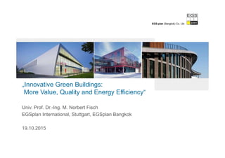 EGS-plan (Bangkok) Co. Ltd.
„Innovative Green Buildings:
More Value, Quality and Energy Efficiency“
Univ. Prof. Dr.-Ing. M. Norbert Fisch
EGSplan International, Stuttgart, EGSplan Bangkok
19.10.2015
 