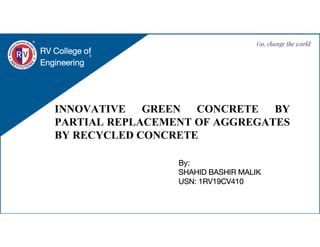 INNOVATIVE GREEN CONCRETE BY
PARTIAL REPLACEMENT OF AGGREGATES
BY RECYCLED CONCRETE
RV College of
Engineering
Go, change the world
By:
SHAHID BASHIR MALIK
USN: 1RV19CV410
 