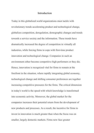 Introduction

Today in this globalized world organizations must tackle with

revolutionary trends accelerating product and technological change,

globalizes competition, deregulation, demographic changes and trends

towards a service society and the information. These trends have

dramatically increased the degree of competition in virtually all

industries, while forcing firms to cope with first-time product

innovation and technological change. Companies in such an

environment either become competitive high performers or they die.

Hence, innovation is recognized vital for firms to remain at the

forefront in the situation, where rapidly integrating global economy,

technological change and shifting consumer preferences are together

increasing competitive pressures for the firms. The critical dimension

in today's world is the speed with which knowledge is transformed

into economic activity. Moreover, the global market for the

companies increases their potential return from the development of

new products and processes. As a result, the incentive for firms to

invest in innovation is much greater than when the focus was on

smaller, largely domestic markets. Firms now face greater
 