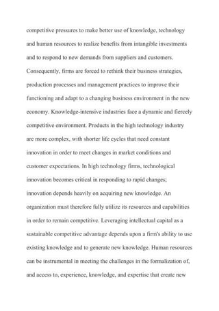 competitive pressures to make better use of knowledge, technology

and human resources to realize benefits from intangible investments

and to respond to new demands from suppliers and customers.

Consequently, firms are forced to rethink their business strategies,

production processes and management practices to improve their

functioning and adapt to a changing business environment in the new

economy. Knowledge-intensive industries face a dynamic and fiercely

competitive environment. Products in the high technology industry

are more complex, with shorter life cycles that need constant

innovation in order to meet changes in market conditions and

customer expectations. In high technology firms, technological

innovation becomes critical in responding to rapid changes;

innovation depends heavily on acquiring new knowledge. An

organization must therefore fully utilize its resources and capabilities

in order to remain competitive. Leveraging intellectual capital as a

sustainable competitive advantage depends upon a firm's ability to use

existing knowledge and to generate new knowledge. Human resources

can be instrumental in meeting the challenges in the formalization of,

and access to, experience, knowledge, and expertise that create new
 