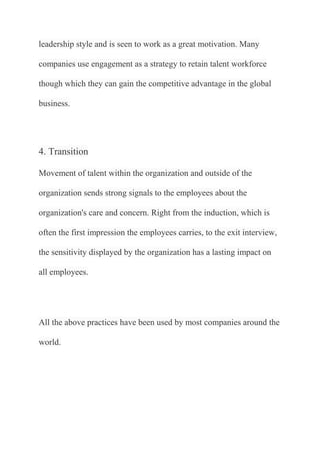 leadership style and is seen to work as a great motivation. Many

companies use engagement as a strategy to retain talent workforce

though which they can gain the competitive advantage in the global

business.




4. Transition

Movement of talent within the organization and outside of the

organization sends strong signals to the employees about the

organization's care and concern. Right from the induction, which is

often the first impression the employees carries, to the exit interview,

the sensitivity displayed by the organization has a lasting impact on

all employees.




All the above practices have been used by most companies around the

world.
 