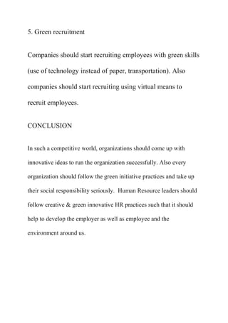 5. Green recruitment


Companies should start recruiting employees with green skills

(use of technology instead of paper, transportation). Also

companies should start recruiting using virtual means to

recruit employees.


CONCLUSION


In such a competitive world, organizations should come up with

innovative ideas to run the organization successfully. Also every

organization should follow the green initiative practices and take up

their social responsibility seriously. Human Resource leaders should

follow creative & green innovative HR practices such that it should

help to develop the employer as well as employee and the

environment around us.
 