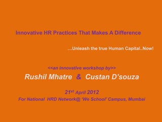 Innovative HR Practices That Makes A Difference

                    …Unleash the true Human Capital..Now!



            <<an innovative workshop by>>

   Rushil Mhatre & Custan D’souza

                   21st April 2012
For National HRD Network@ ‘We School’ Campus, Mumbai
 