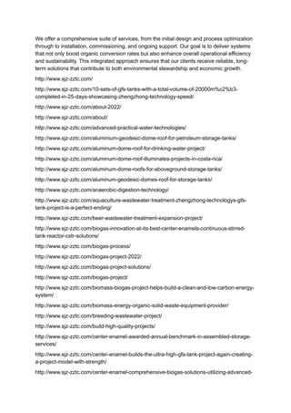We offer a comprehensive suite of services, from the initial design and process optimization
through to installation, commissioning, and ongoing support. Our goal is to deliver systems
that not only boost organic conversion rates but also enhance overall operational efficiency
and sustainability. This integrated approach ensures that our clients receive reliable, long-
term solutions that contribute to both environmental stewardship and economic growth.
http://www.sjz-zztc.com/
http://www.sjz-zztc.com/10-sets-of-gfs-tanks-with-a-total-volume-of-20000m%c2%b3-
completed-in-25-days-showcasing-zhengzhong-technology-speed/
http://www.sjz-zztc.com/about-2022/
http://www.sjz-zztc.com/about/
http://www.sjz-zztc.com/advanced-practical-water-technologies/
http://www.sjz-zztc.com/aluminium-geodesic-dome-roof-for-petroleum-storage-tanks/
http://www.sjz-zztc.com/aluminum-dome-roof-for-drinking-water-project/
http://www.sjz-zztc.com/aluminum-dome-roof-illuminates-projects-in-costa-rica/
http://www.sjz-zztc.com/aluminum-dome-roofs-for-aboveground-storage-tanks/
http://www.sjz-zztc.com/aluminum-geodesic-domes-roof-for-storage-tanks/
http://www.sjz-zztc.com/anaerobic-digestion-technology/
http://www.sjz-zztc.com/aquaculture-wastewater-treatment-zhengzhong-technologys-gfs-
tank-project-is-a-perfect-ending/
http://www.sjz-zztc.com/beer-wastewater-treatment-expansion-project/
http://www.sjz-zztc.com/biogas-innovation-at-its-best-center-enamels-continuous-stirred-
tank-reactor-cstr-solutions/
http://www.sjz-zztc.com/biogas-process/
http://www.sjz-zztc.com/biogas-project-2022/
http://www.sjz-zztc.com/biogas-project-solutions/
http://www.sjz-zztc.com/biogas-project/
http://www.sjz-zztc.com/biomass-biogas-project-helps-build-a-clean-and-low-carbon-energy-
system/
http://www.sjz-zztc.com/biomass-energy-organic-solid-waste-equipment-provider/
http://www.sjz-zztc.com/breeding-wastewater-project/
http://www.sjz-zztc.com/build-high-quality-projects/
http://www.sjz-zztc.com/center-enamel-awarded-annual-benchmark-in-assembled-storage-
services/
http://www.sjz-zztc.com/center-enamel-builds-the-ultra-high-gfs-tank-project-again-creating-
a-project-model-with-strength/
http://www.sjz-zztc.com/center-enamel-comprehensive-biogas-solutions-utilizing-advanced-
 