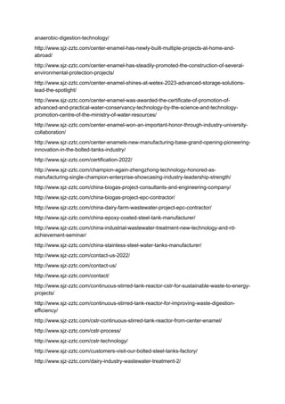 anaerobic-digestion-technology/
http://www.sjz-zztc.com/center-enamel-has-newly-built-multiple-projects-at-home-and-
abroad/
http://www.sjz-zztc.com/center-enamel-has-steadily-promoted-the-construction-of-several-
environmental-protection-projects/
http://www.sjz-zztc.com/center-enamel-shines-at-wetex-2023-advanced-storage-solutions-
lead-the-spotlight/
http://www.sjz-zztc.com/center-enamel-was-awarded-the-certificate-of-promotion-of-
advanced-and-practical-water-conservancy-technology-by-the-science-and-technology-
promotion-centre-of-the-ministry-of-water-resources/
http://www.sjz-zztc.com/center-enamel-won-an-important-honor-through-industry-university-
collaboration/
http://www.sjz-zztc.com/center-enamels-new-manufacturing-base-grand-opening-pioneering-
innovation-in-the-bolted-tanks-industry/
http://www.sjz-zztc.com/certification-2022/
http://www.sjz-zztc.com/champion-again-zhengzhong-technology-honored-as-
manufacturing-single-champion-enterprise-showcasing-industry-leadership-strength/
http://www.sjz-zztc.com/china-biogas-project-consultants-and-engineering-company/
http://www.sjz-zztc.com/china-biogas-project-epc-contractor/
http://www.sjz-zztc.com/china-dairy-farm-wastewater-project-epc-contractor/
http://www.sjz-zztc.com/china-epoxy-coated-steel-tank-manufacturer/
http://www.sjz-zztc.com/china-industrial-wastewater-treatment-new-technology-and-rd-
achievement-seminar/
http://www.sjz-zztc.com/china-stainless-steel-water-tanks-manufacturer/
http://www.sjz-zztc.com/contact-us-2022/
http://www.sjz-zztc.com/contact-us/
http://www.sjz-zztc.com/contact/
http://www.sjz-zztc.com/continuous-stirred-tank-reactor-cstr-for-sustainable-waste-to-energy-
projects/
http://www.sjz-zztc.com/continuous-stirred-tank-reactor-for-improving-waste-digestion-
efficiency/
http://www.sjz-zztc.com/cstr-continuous-stirred-tank-reactor-from-center-enamel/
http://www.sjz-zztc.com/cstr-process/
http://www.sjz-zztc.com/cstr-technology/
http://www.sjz-zztc.com/customers-visit-our-bolted-steel-tanks-factory/
http://www.sjz-zztc.com/dairy-industry-wastewater-treatment-2/
 
