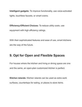 Intelligent gadgets: To improve functionality, use voice-activated
lights, touchless faucets, or smart ovens.
Efficiency-Efficient Choices: To reduce utility costs, use
equipment with high efficiency ratings.
With their sophisticated features and ease of use, smart kitchens
are the way of the future.
9. Opt for Open and Flexible Spaces
For houses where the kitchen and living or dining space are one
and the same, an open-plan customized kitchen is perfect.
Kitchen islands: Kitchen islands can be used as extra work
surfaces, countertops for eating, or places to store items.
 