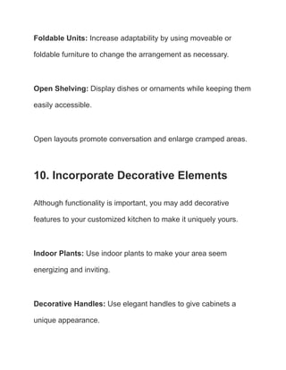 Foldable Units: Increase adaptability by using moveable or
foldable furniture to change the arrangement as necessary.
Open Shelving: Display dishes or ornaments while keeping them
easily accessible.
Open layouts promote conversation and enlarge cramped areas.
10. Incorporate Decorative Elements
Although functionality is important, you may add decorative
features to your customized kitchen to make it uniquely yours.
Indoor Plants: Use indoor plants to make your area seem
energizing and inviting.
Decorative Handles: Use elegant handles to give cabinets a
unique appearance.
 