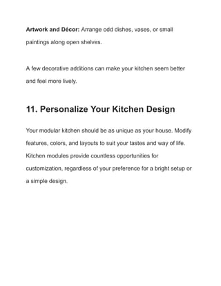 Artwork and Décor: Arrange odd dishes, vases, or small
paintings along open shelves.
A few decorative additions can make your kitchen seem better
and feel more lively.
11. Personalize Your Kitchen Design
Your modular kitchen should be as unique as your house. Modify
features, colors, and layouts to suit your tastes and way of life.
Kitchen modules provide countless opportunities for
customization, regardless of your preference for a bright setup or
a simple design.
 