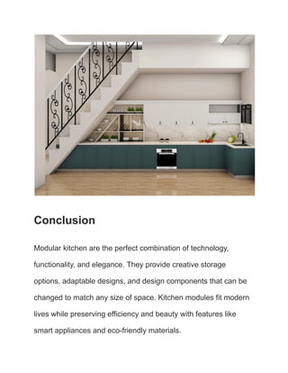 Conclusion
Modular kitchen are the perfect combination of technology,
functionality, and elegance. They provide creative storage
options, adaptable designs, and design components that can be
changed to match any size of space. Kitchen modules fit modern
lives while preserving efficiency and beauty with features like
smart appliances and eco-friendly materials.
 