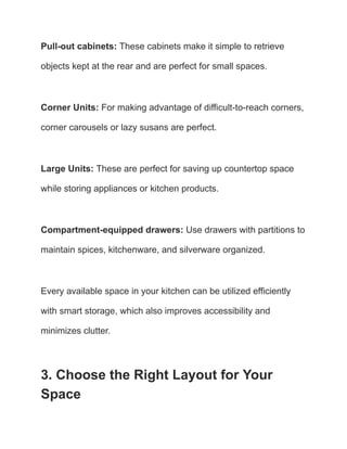 Pull-out cabinets: These cabinets make it simple to retrieve
objects kept at the rear and are perfect for small spaces.
Corner Units: For making advantage of difficult-to-reach corners,
corner carousels or lazy susans are perfect.
Large Units: These are perfect for saving up countertop space
while storing appliances or kitchen products.
Compartment-equipped drawers: Use drawers with partitions to
maintain spices, kitchenware, and silverware organized.
Every available space in your kitchen can be utilized efficiently
with smart storage, which also improves accessibility and
minimizes clutter.
3. Choose the Right Layout for Your
Space
 