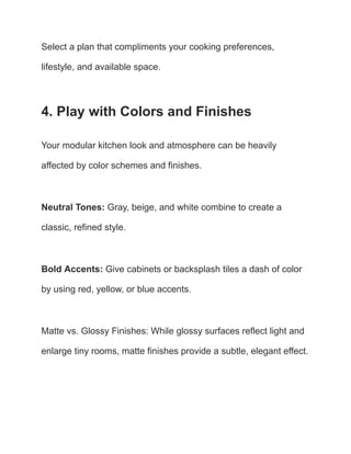 Select a plan that compliments your cooking preferences,
lifestyle, and available space.
4. Play with Colors and Finishes
Your modular kitchen look and atmosphere can be heavily
affected by color schemes and finishes.
Neutral Tones: Gray, beige, and white combine to create a
classic, refined style.
Bold Accents: Give cabinets or backsplash tiles a dash of color
by using red, yellow, or blue accents.
Matte vs. Glossy Finishes: While glossy surfaces reflect light and
enlarge tiny rooms, matte finishes provide a subtle, elegant effect.
 