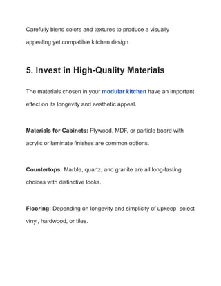 Carefully blend colors and textures to produce a visually
appealing yet compatible kitchen design.
5. Invest in High-Quality Materials
The materials chosen in your modular kitchen have an important
effect on its longevity and aesthetic appeal.
Materials for Cabinets: Plywood, MDF, or particle board with
acrylic or laminate finishes are common options.
Countertops: Marble, quartz, and granite are all long-lasting
choices with distinctive looks.
Flooring: Depending on longevity and simplicity of upkeep, select
vinyl, hardwood, or tiles.
 