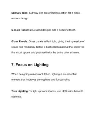 Subway Tiles: Subway tiles are a timeless option for a sleek,
modern design.
Mosaic Patterns: Detailed designs add a beautiful touch.
Glass Panels: Glass panels reflect light, giving the impression of
space and modernity. Select a backsplash material that improves
the visual appeal and goes well with the entire color scheme.
7. Focus on Lighting
When designing a modular kitchen, lighting is an essential
element that improves atmosphere and functionality.
Task Lighting: To light up work spaces, use LED strips beneath
cabinets.
 