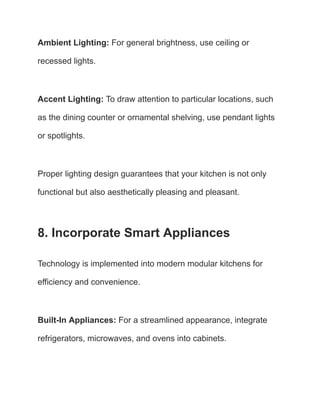 Ambient Lighting: For general brightness, use ceiling or
recessed lights.
Accent Lighting: To draw attention to particular locations, such
as the dining counter or ornamental shelving, use pendant lights
or spotlights.
Proper lighting design guarantees that your kitchen is not only
functional but also aesthetically pleasing and pleasant.
8. Incorporate Smart Appliances
Technology is implemented into modern modular kitchens for
efficiency and convenience.
Built-In Appliances: For a streamlined appearance, integrate
refrigerators, microwaves, and ovens into cabinets.
 