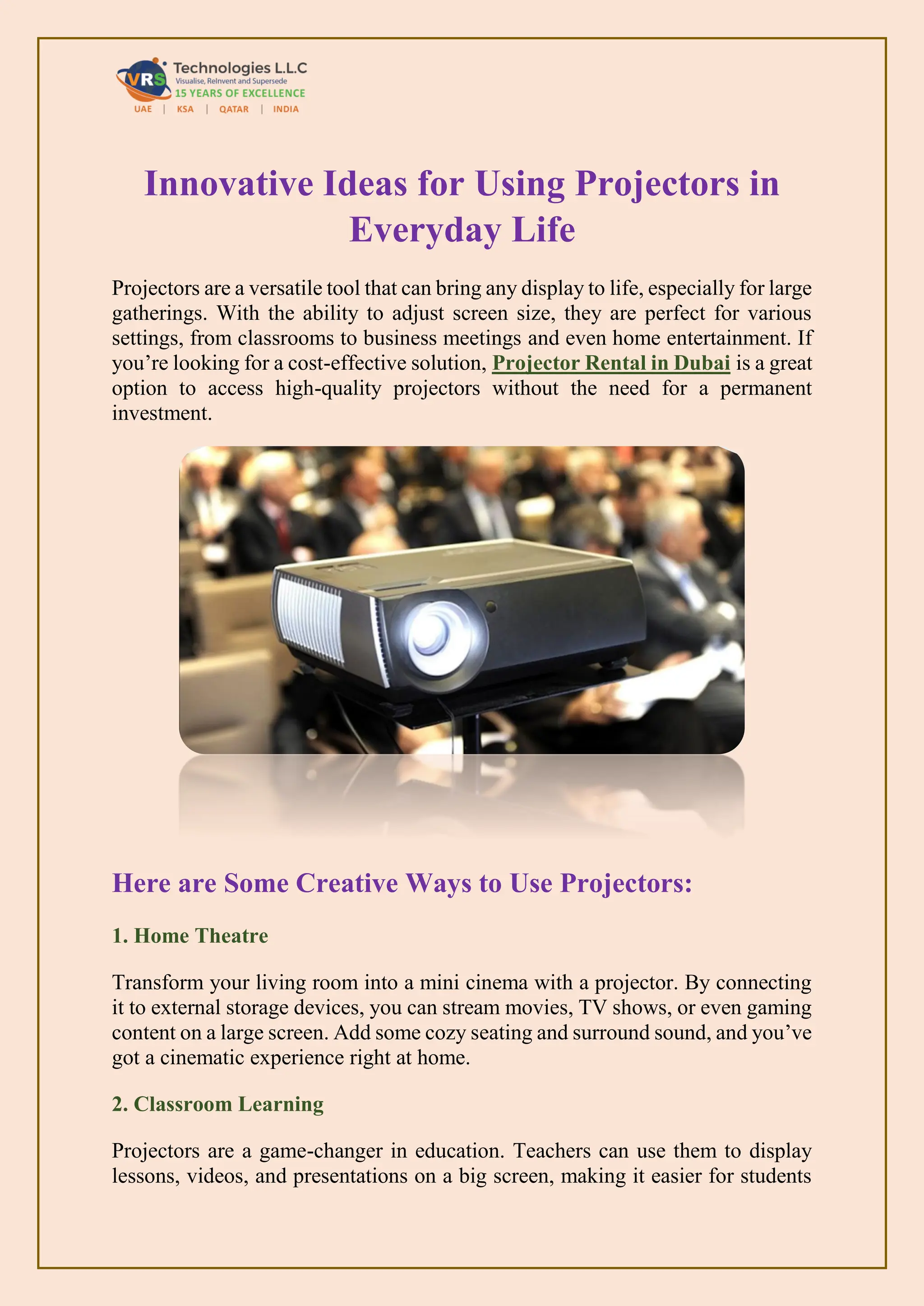 Innovative Ideas for Using Projectors in
Everyday Life
Projectors are a versatile tool that can bring any display to life, especially for large
gatherings. With the ability to adjust screen size, they are perfect for various
settings, from classrooms to business meetings and even home entertainment. If
you’re looking for a cost-effective solution, Projector Rental in Dubai is a great
option to access high-quality projectors without the need for a permanent
investment.
Here are Some Creative Ways to Use Projectors:
1. Home Theatre
Transform your living room into a mini cinema with a projector. By connecting
it to external storage devices, you can stream movies, TV shows, or even gaming
content on a large screen. Add some cozy seating and surround sound, and you’ve
got a cinematic experience right at home.
2. Classroom Learning
Projectors are a game-changer in education. Teachers can use them to display
lessons, videos, and presentations on a big screen, making it easier for students
 