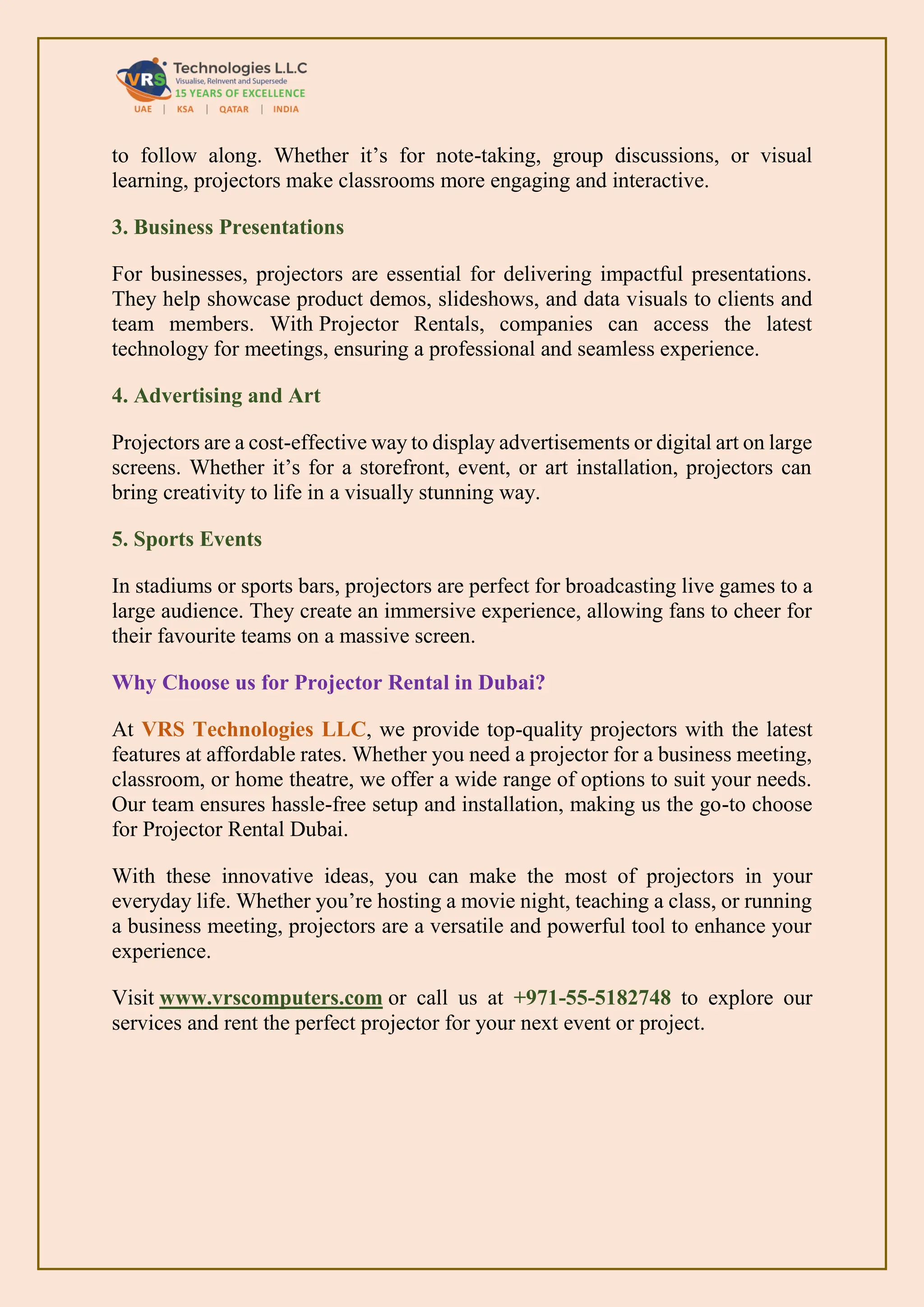 to follow along. Whether it’s for note-taking, group discussions, or visual
learning, projectors make classrooms more engaging and interactive.
3. Business Presentations
For businesses, projectors are essential for delivering impactful presentations.
They help showcase product demos, slideshows, and data visuals to clients and
team members. With Projector Rentals, companies can access the latest
technology for meetings, ensuring a professional and seamless experience.
4. Advertising and Art
Projectors are a cost-effective way to display advertisements or digital art on large
screens. Whether it’s for a storefront, event, or art installation, projectors can
bring creativity to life in a visually stunning way.
5. Sports Events
In stadiums or sports bars, projectors are perfect for broadcasting live games to a
large audience. They create an immersive experience, allowing fans to cheer for
their favourite teams on a massive screen.
Why Choose us for Projector Rental in Dubai?
At VRS Technologies LLC, we provide top-quality projectors with the latest
features at affordable rates. Whether you need a projector for a business meeting,
classroom, or home theatre, we offer a wide range of options to suit your needs.
Our team ensures hassle-free setup and installation, making us the go-to choose
for Projector Rental Dubai.
With these innovative ideas, you can make the most of projectors in your
everyday life. Whether you’re hosting a movie night, teaching a class, or running
a business meeting, projectors are a versatile and powerful tool to enhance your
experience.
Visit www.vrscomputers.com or call us at +971-55-5182748 to explore our
services and rent the perfect projector for your next event or project.
 