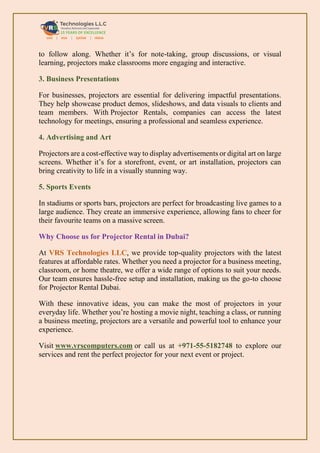 to follow along. Whether it’s for note-taking, group discussions, or visual
learning, projectors make classrooms more engaging and interactive.
3. Business Presentations
For businesses, projectors are essential for delivering impactful presentations.
They help showcase product demos, slideshows, and data visuals to clients and
team members. With Projector Rentals, companies can access the latest
technology for meetings, ensuring a professional and seamless experience.
4. Advertising and Art
Projectors are a cost-effective way to display advertisements or digital art on large
screens. Whether it’s for a storefront, event, or art installation, projectors can
bring creativity to life in a visually stunning way.
5. Sports Events
In stadiums or sports bars, projectors are perfect for broadcasting live games to a
large audience. They create an immersive experience, allowing fans to cheer for
their favourite teams on a massive screen.
Why Choose us for Projector Rental in Dubai?
At VRS Technologies LLC, we provide top-quality projectors with the latest
features at affordable rates. Whether you need a projector for a business meeting,
classroom, or home theatre, we offer a wide range of options to suit your needs.
Our team ensures hassle-free setup and installation, making us the go-to choose
for Projector Rental Dubai.
With these innovative ideas, you can make the most of projectors in your
everyday life. Whether you’re hosting a movie night, teaching a class, or running
a business meeting, projectors are a versatile and powerful tool to enhance your
experience.
Visit www.vrscomputers.com or call us at +971-55-5182748 to explore our
services and rent the perfect projector for your next event or project.
 