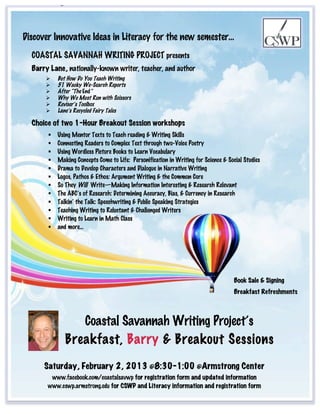 B

            a
Discover Innovative Ideas in Literacy for the new semester…
           r

  COASTALrSAVANNAH WRITING PROJECT presents
          y
  Barry Lane, nationally-known writer, teacher, and author
          But How Do You Teach Writing
          51 Wacky We-Search Reports
          After “The End”
           L
           Why We Must Run with Scissors
          Reviser’s Toolbox
           a
           Lane’s Recycled Fairy Tales

  Choice of n 1-Hour Breakout Session workshops
            two
          Using Mentor Texts to Teach reading & Writing Skills
           e
           Connecting Readers to Complex Text through two-Voice Poetry
          Using Wordless Picture Books to Learn Vocabulary
            ,
          Making Concepts Come to Life: Personification in Writing for Science & Social Studies
          Drama to Develop Characters and Dialogue in Narrative Writing
          Logos, Pathos & Ethos: Argument Writing & the Common Core
           n
           So They Will Write—Making Information Interesting & Research Relevant
          The ABC’s of Research: Determining Accuracy, Bias, & Currency in Research
           a
           Talkin’ the Talk: Speechwriting & Public Speaking Strategies
          Teaching Writing to Reluctant & Challenged Writers
            t
          Writing to Learn in Math Class
          and more…
            i

            o

            n

            a
                                                                                     Book Sale & Signing
            l
                                                                                     Breakfast Refreshments
            l

            y
                 Coastal Savannah Writing Project’s
            -

            k
              Breakfast, Barry & Breakout Sessions
            n
      Saturday, February 2, 2013 @8:30-1:00 @Armstrong Center
          o
        www.facebook.com/coastalsavwp for registration form and updated information
                                               B
       www.cswp.armstrong.edu for CSWP and Literacy information and registration form
            w

            n
 