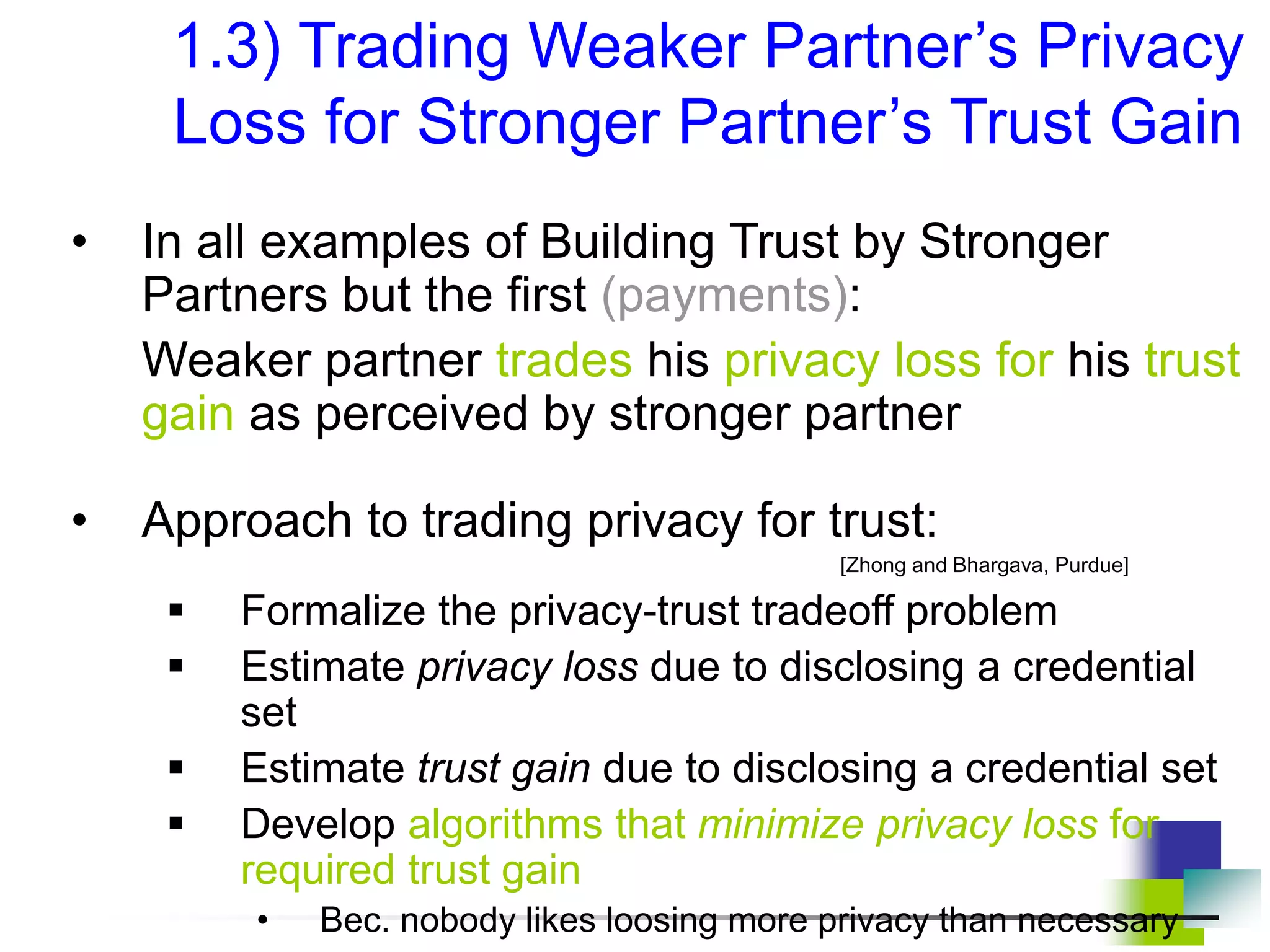 1.3) Trading Weaker Partner’s Privacy
Loss for Stronger Partner’s Trust Gain
• In all examples of Building Trust by Stronger
Partners but the first (payments):
Weaker partner trades his privacy loss for his trust
gain as perceived by stronger partner
• Approach to trading privacy for trust:
[Zhong and Bhargava, Purdue]
 Formalize the privacy-trust tradeoff problem
 Estimate privacy loss due to disclosing a credential
set
 Estimate trust gain due to disclosing a credential set
 Develop algorithms that minimize privacy loss for
required trust gain
• Bec. nobody likes loosing more privacy than necessary
 