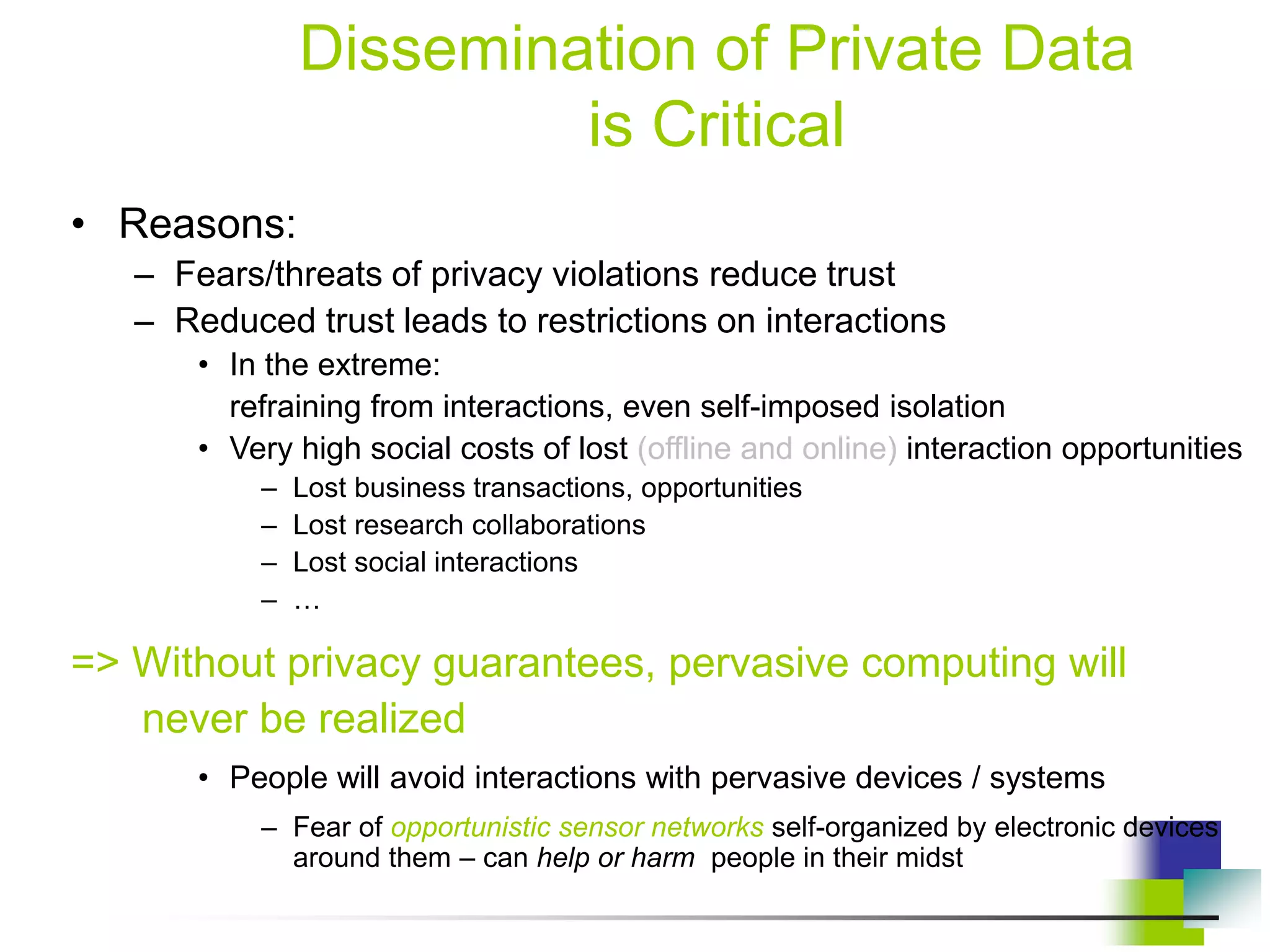 Dissemination of Private Data
is Critical
• Reasons:
– Fears/threats of privacy violations reduce trust
– Reduced trust leads to restrictions on interactions
• In the extreme:
refraining from interactions, even self-imposed isolation
• Very high social costs of lost (offline and online) interaction opportunities
– Lost business transactions, opportunities
– Lost research collaborations
– Lost social interactions
– …
=> Without privacy guarantees, pervasive computing will
never be realized
• People will avoid interactions with pervasive devices / systems
– Fear of opportunistic sensor networks self-organized by electronic devices
around them – can help or harm people in their midst
 
