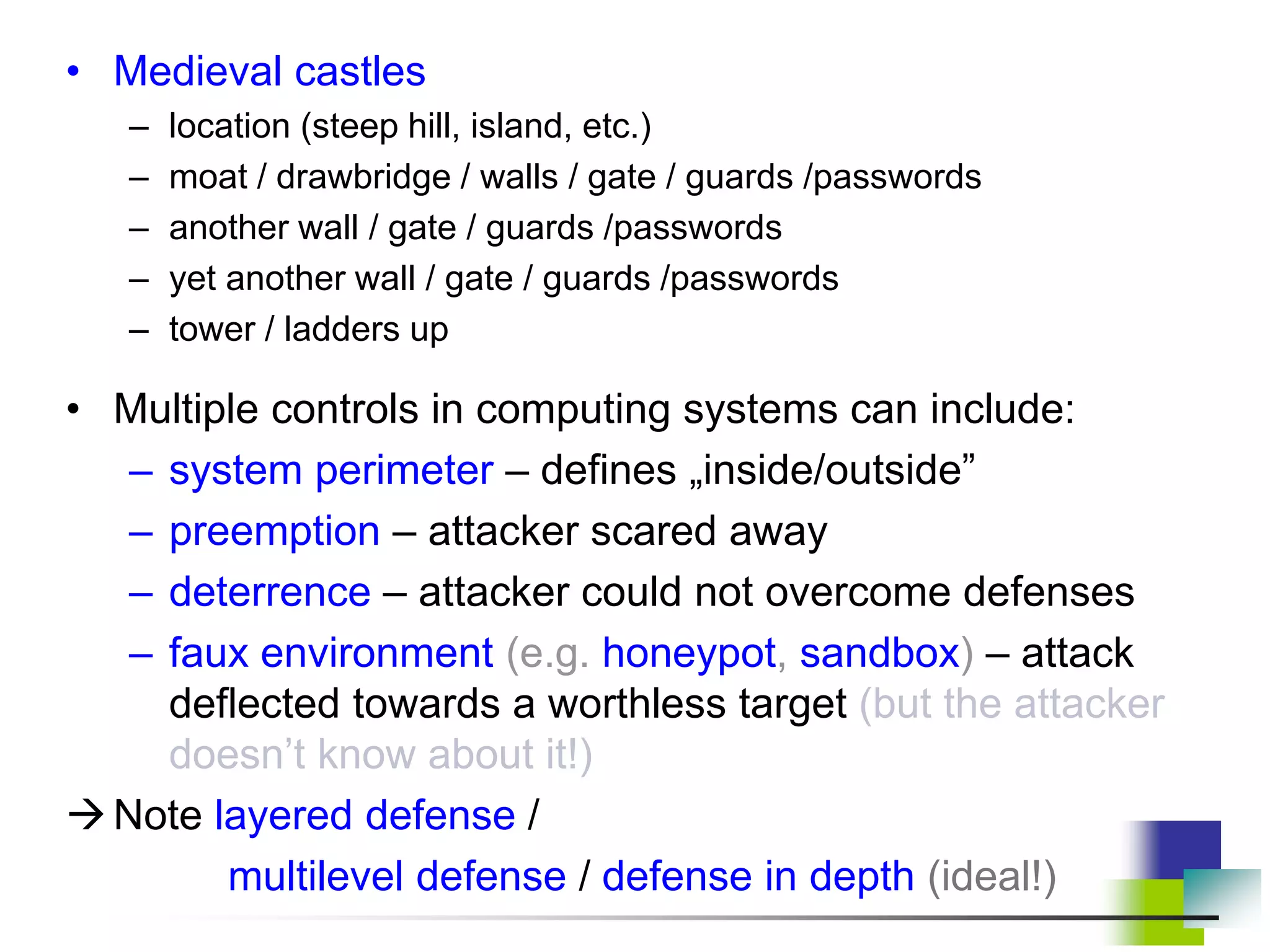 • Medieval castles
– location (steep hill, island, etc.)
– moat / drawbridge / walls / gate / guards /passwords
– another wall / gate / guards /passwords
– yet another wall / gate / guards /passwords
– tower / ladders up
• Multiple controls in computing systems can include:
– system perimeter – defines „inside/outside”
– preemption – attacker scared away
– deterrence – attacker could not overcome defenses
– faux environment (e.g. honeypot, sandbox) – attack
deflected towards a worthless target (but the attacker
doesn’t know about it!)
Note layered defense /
multilevel defense / defense in depth (ideal!)
 